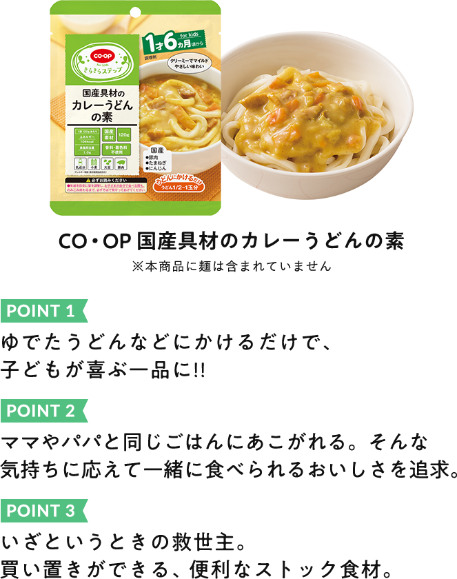 POINT 1:ゆでたうどんなどにかけるだけで、 子供が喜ぶ一品に!! POINT 2:ママやパパと同じごはんにあこがれる。そんな気持ちに応えて一緒に食べられるおいしさを追求。 POINT 3:いざというときの救世主。買い置きができる、便利なストック食材。