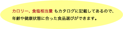 カロリー、食塩相当量もカタログに記載してあるので、年齢や健康状態に合った食品選びができます。