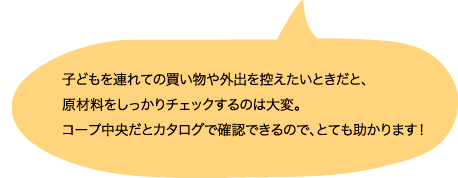 子どもを連れての買い物や外出を控えたいときだと、原材料をしっかりチェックするのは大変。コープ中央だとカタログで確認できるので、とても助かります！