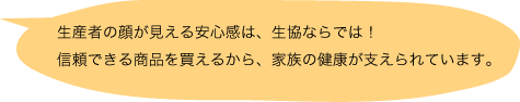 生産者の顔が見える安心感は、生協ならでは！信頼できる商品を買えるから、家族の健康が支えられています。