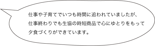 仕事や子育てでいつも時間に追われていましたが、仕事終わりでも生協の時短商品で心にゆとりをもって夕食づくりができています。