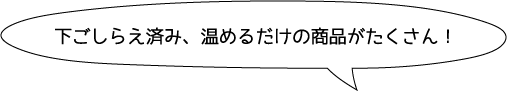 下ごしらえ済み、温めるだけの商品がたくさん！