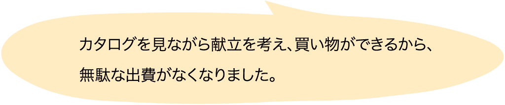 カタログを見ながら献立を考え、買い物ができるから、無駄な出費がなくなりました。