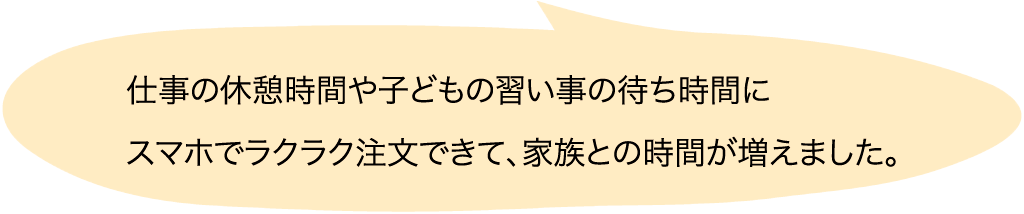 仕事の休憩時間や子どもの習い事の待ち時間にスマホでラクラク注文できて、家族との時間が増えました。