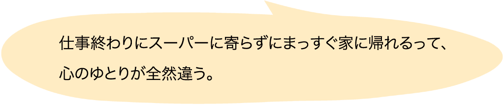 仕事終わりにスーパーに寄らずにまっすぐ家に帰れるって、心のゆとりが全然違う。