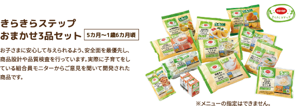 きらきらステップ おまかせ3品セット 5カ月〜1歳6カ月頃 お子さまに安心して与えられるよう、安全面を最優先し、商品設計や品質検査を行っています。実際に子育てをしている組合員モニターからご意見を聞いて開発された商品です。