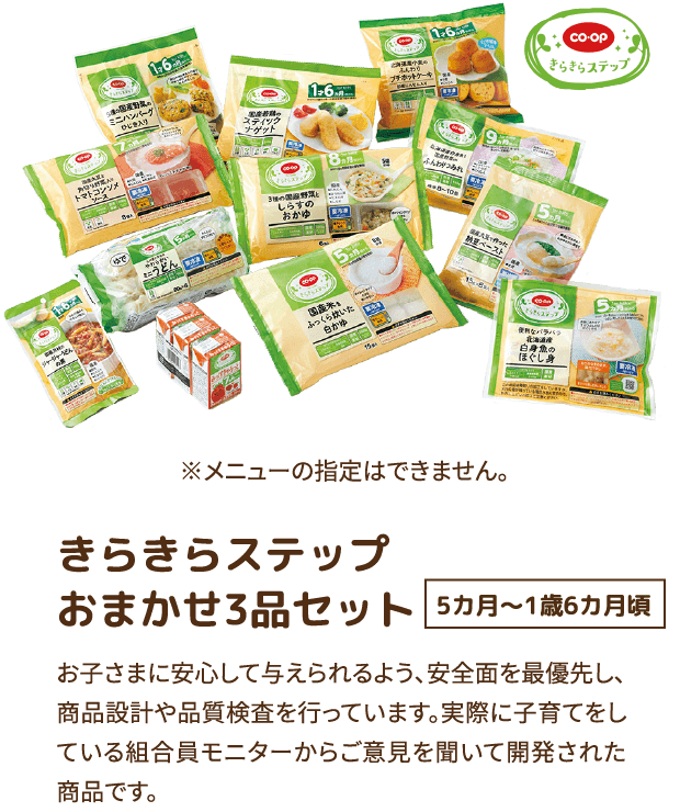 きらきらステップ おまかせ3品セット 5カ月〜1歳6カ月頃 お子さまに安心して与えられるよう、安全面を最優先し、商品設計や品質検査を行っています。実際に子育てをしている組合員モニターからご意見を聞いて開発された商品です。