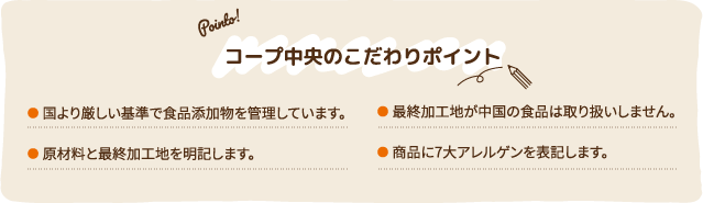 コープ中央のこだわりポイント ●国より厳しい基準で食品添加物を管理しています。●原材料と最終加工地を明記します。●最終加工地が中国の食品は取り扱いしません。●商品に7大アレルゲンを表記します。