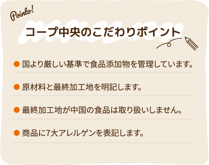 コープ中央のこだわりポイント ●国より厳しい基準で食品添加物を管理しています。●原材料と最終加工地を明記します。●最終加工地が中国の食品は取り扱いしません。●商品に7大アレルゲンを表記します。