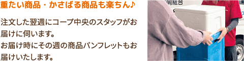 重たい商品・かさばる商品も楽ちん♪注文した翌週にコープ中央のスタッフがお届けに伺います。お届け時にその週の商品パンフレットもお届けいたします。