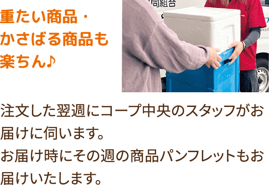 重たい商品・かさばる商品も楽ちん♪注文した翌週にコープ中央のスタッフがお届けに伺います。お届け時にその週の商品パンフレットもお届けいたします。