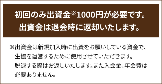 初回のみ出資金※1000円が必要です。出資金は退会時に返却いたします。※出資金は新規加入時に出資をお願いしている資金で、生協を運営するために使用させていただきます。脱退する際はお返しいたします。また入会金、年会費は必要ありません。